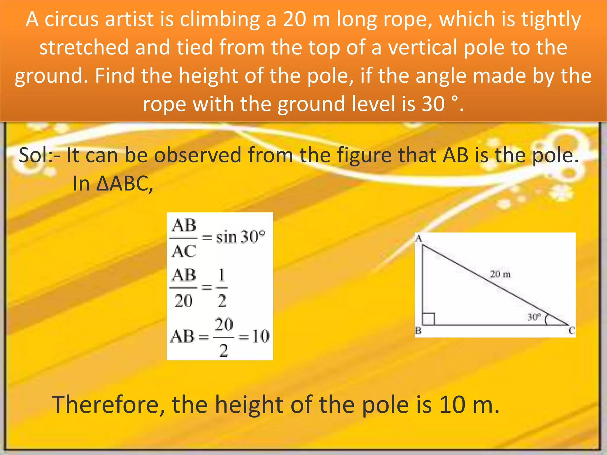 A circus artist is climbing a 20 m long rope, which is tightly
stretched and tied from the top of a vertical pole to the
ground. Find the height of the pole, if the angle made by the
rope with the ground level is 30 °.
Sol:- It can be observed from the figure that AB is the pole.
In ΔABC,

Therefore, the height of the pole is 10 m.

 