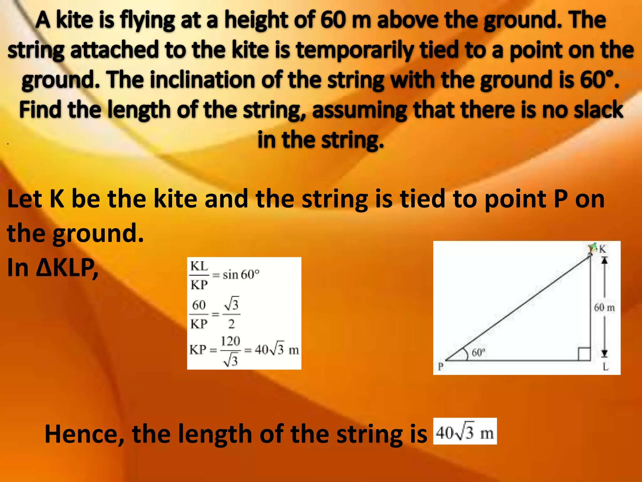 .

Let K be the kite and the string is tied to point P on
the ground.
In ΔKLP,

Hence, the length of the string is

 