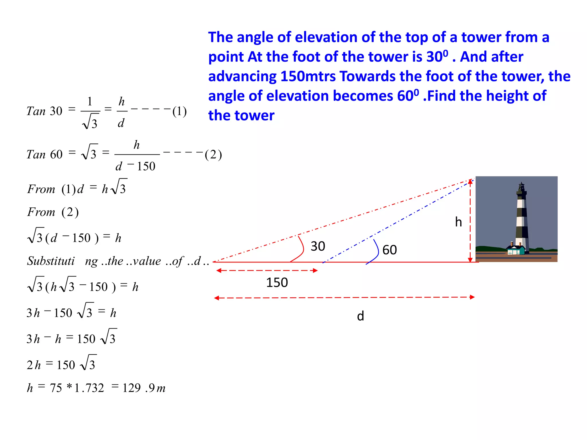 1

Tan 30

h

3
Tan 60

h

3
d

From (1) d

(1)

d

The angle of elevation of the top of a tower from a
point At the foot of the tower is 300 . And after
advancing 150mtrs Towards the foot of the tower, the
angle of elevation becomes 600 .Find the height of
the tower
(2)

150

h 3

From ( 2 )
3 (d

h

150 )

h

30

60

Substituti ng ..the ..value ..of .. d ..
3 (h 3
3h

150

3h

h

2h

150

h

150 )
3

h

150

h

3

d

3

75 * 1 . 732

150

129 . 9 m

 
