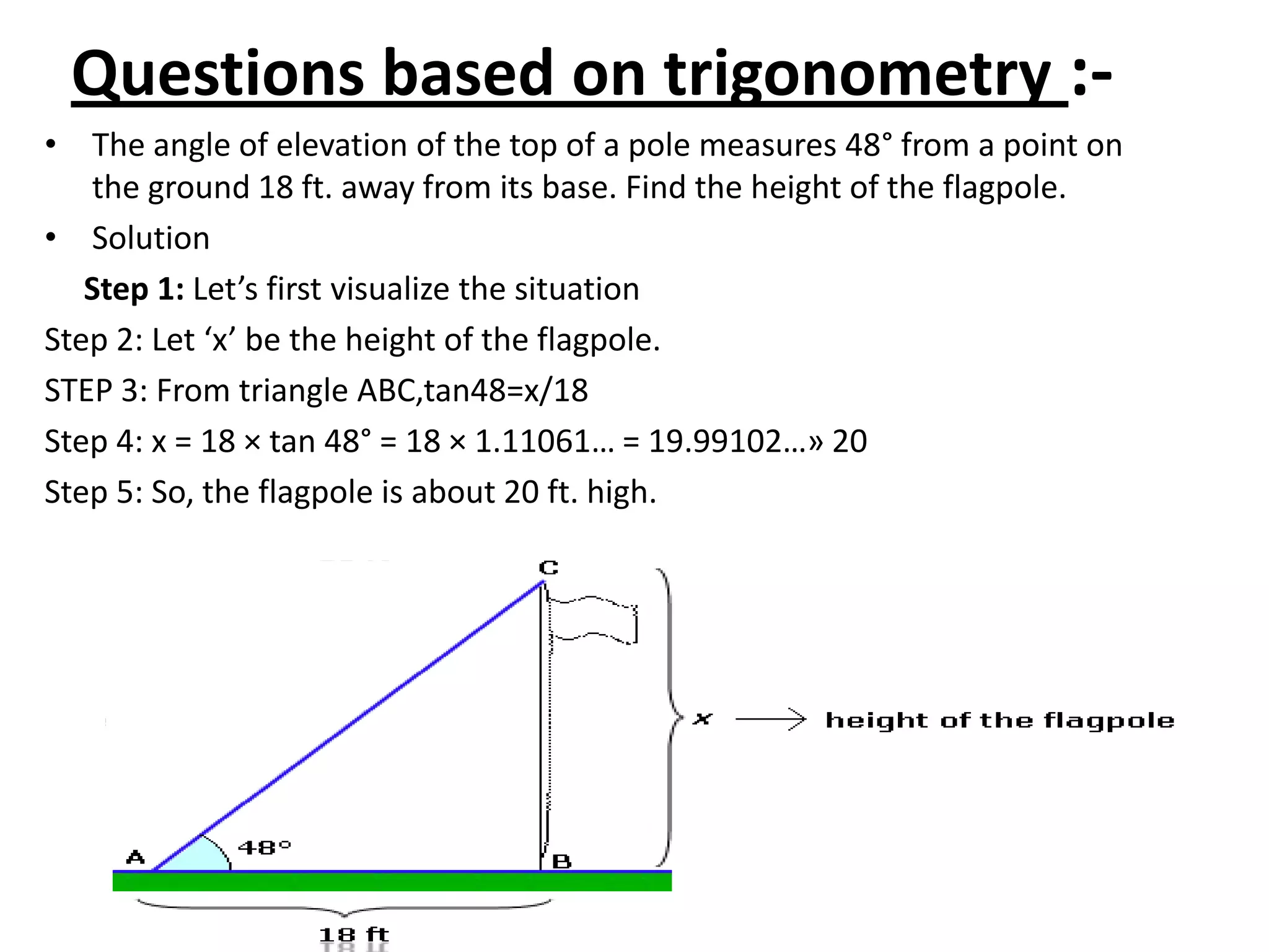 Questions based on trigonometry :• The angle of elevation of the top of a pole measures 48° from a point on
the ground 18 ft. away from its base. Find the height of the flagpole.
• Solution
Step 1: Let’s first visualize the situation
Step 2: Let ‘x’ be the height of the flagpole.
STEP 3: From triangle ABC,tan48=x/18
Step 4: x = 18 × tan 48° = 18 × 1.11061… = 19.99102…» 20
Step 5: So, the flagpole is about 20 ft. high.

 