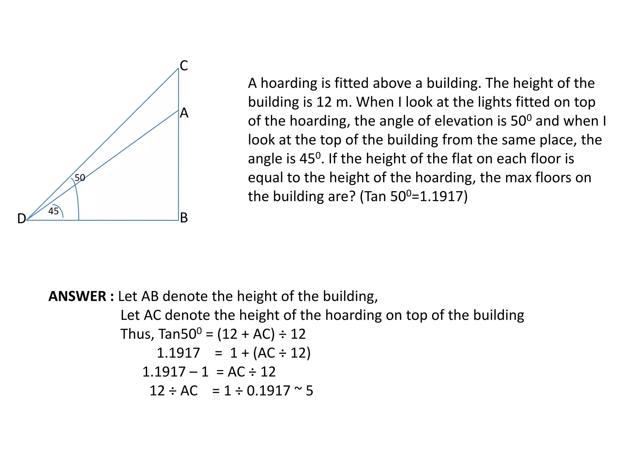 C
A

50

D

45

A hoarding is fitted above a building. The height of the
building is 12 m. When I look at the lights fitted on top
of the hoarding, the angle of elevation is 500 and when I
look at the top of the building from the same place, the
angle is 450. If the height of the flat on each floor is
equal to the height of the hoarding, the max floors on
the building are? (Tan 500=1.1917)

B

ANSWER : Let AB denote the height of the building,
Let AC denote the height of the hoarding on top of the building
Thus, Tan500 = (12 + AC) ÷ 12
1.1917 = 1 + (AC ÷ 12)
1.1917 – 1 = AC ÷ 12
12 ÷ AC = 1 ÷ 0.1917 ~ 5

 