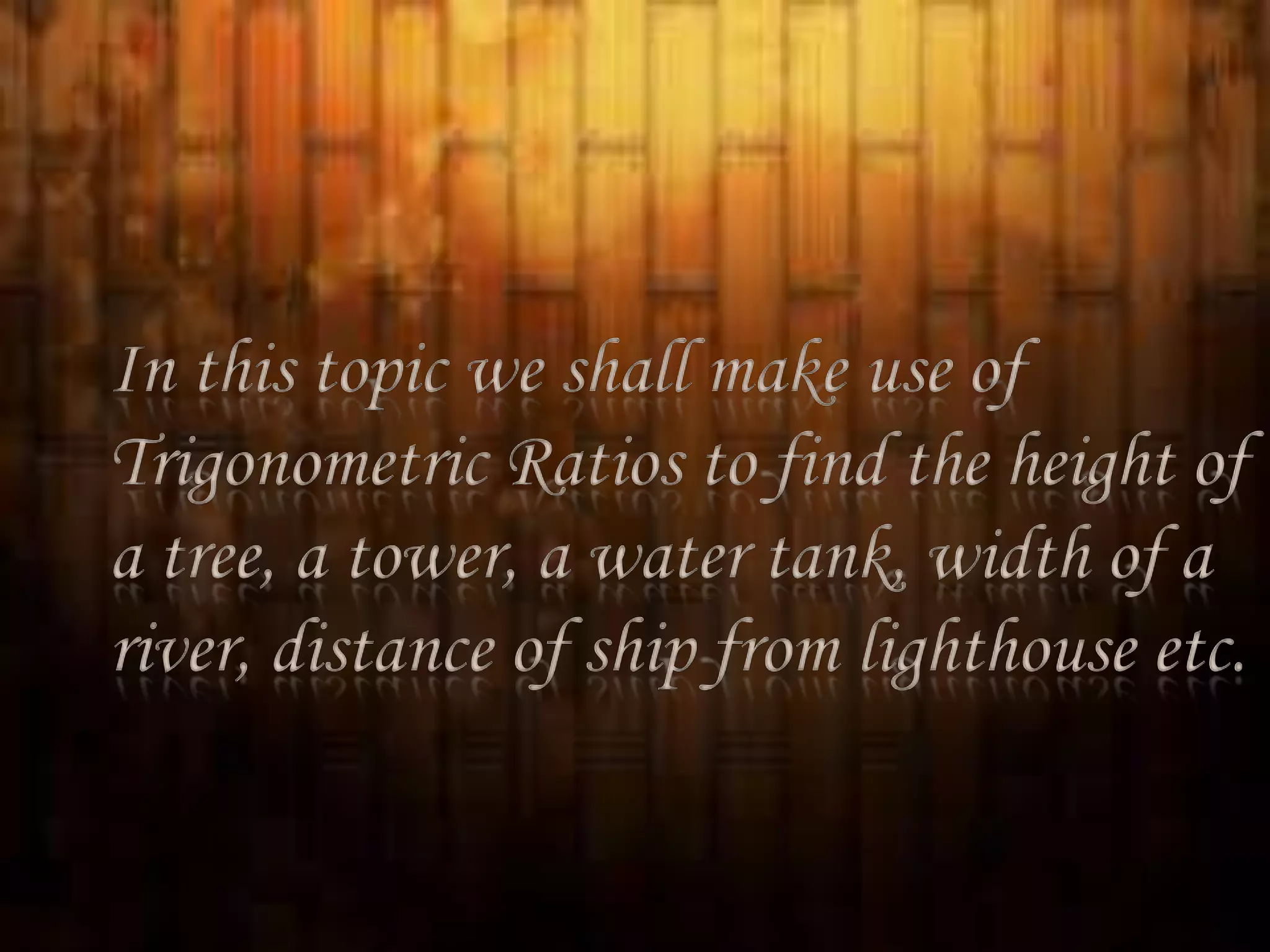 In this topic we shall make use of
Trigonometric Ratios to find the height of
a tree, a tower, a water tank, width of a
river, distance of ship from lighthouse etc.

 
