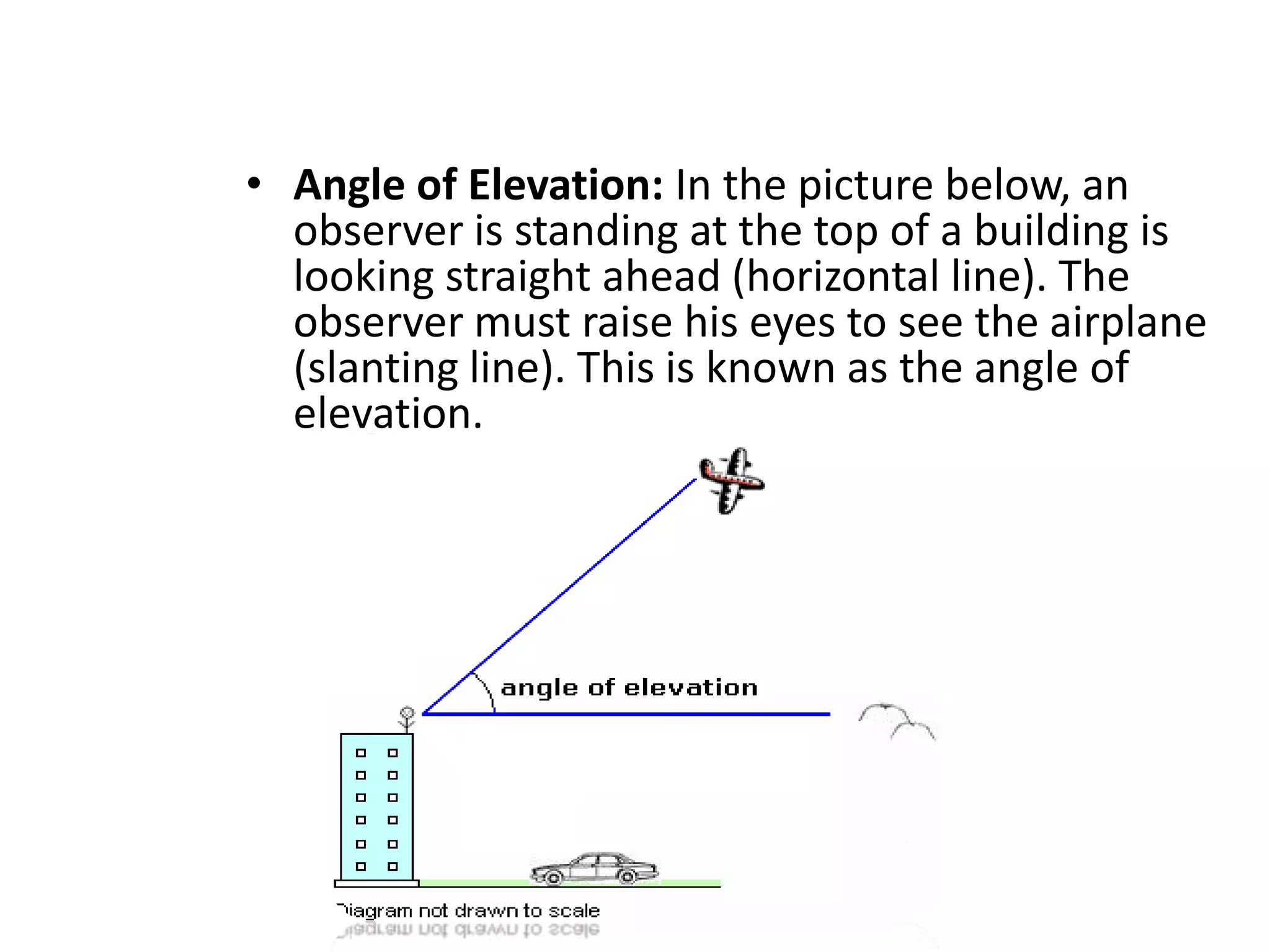 • Angle of Elevation: In the picture below, an
observer is standing at the top of a building is
looking straight ahead (horizontal line). The
observer must raise his eyes to see the airplane
(slanting line). This is known as the angle of
elevation.

 
