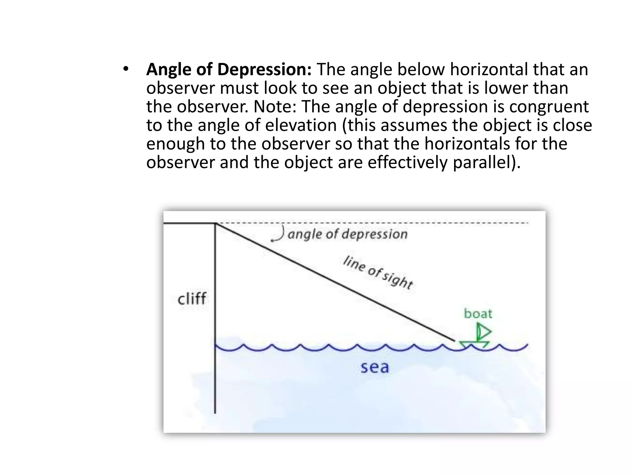• Angle of Depression: The angle below horizontal that an
observer must look to see an object that is lower than
the observer. Note: The angle of depression is congruent
to the angle of elevation (this assumes the object is close
enough to the observer so that the horizontals for the
observer and the object are effectively parallel).

 