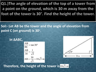 Sol:- Let AB be the tower and the angle of elevation from 
point C (on ground) is 30°. 
In ΔABC, 
. 
Therefore, the height of the tower is . 
 