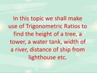 In this topic we shall make 
use of Trigonometric Ratios to 
find the height of a tree, a 
tower, a water tank, width of 
a river, distance of ship from 
lighthouse etc. 
 