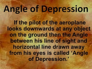If the pilot of the aeroplane 
looks downwards at any object 
on the ground then the Angle 
between his line of sight and 
horizontal line drawn away 
from his eyes is called ‘Angle 
of Depression.’ 
 