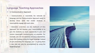  5. Communicative Approach
 ~ Communication is essentially the rationale for
language and the Communicative Approach seeks to
develop those skills that enable students to
meaningfully engage with each other.
 ~ Interactive activities are the hallmark of this
approach. As the teacher, your responsibility is to
give the students as much opportunity to give and
receive meaningful communication as possible. For
example, you can let students introduce themselves,
share their hobbies using the target language. Instead
of just presenting the language, you’re giving them
a task that can only be accomplished by using the
target language.
Language Teaching Approaches
 