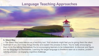 Language Teaching Approaches
6. Silent Way
~ The Silent Way uses silence as a teaching tool. Your students might feel you’re giving them the silent
treatment if you don’t keep things friendly and explain the process to them. You’re really encouraging
them to do the talking themselves.You’re encouraging learners to be independent, to discover and figure
out the language for themselves. Learning the target language is therefore seen as a creative, problem-
solving process—a engaging cognitive challenge.
 
