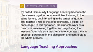 7 Community Language Learning
It’s called Community Language Learning because the
class learns together as one unit. Not listening to the
same lecture, but interacting in the target language.
The teacher’s role is that of a counselor, a guide, an
encourager. In this approach, the students work as a
community—learning together and negotiating the
lessons. Your role as a teacher is to encourage them to
open up, participate in the discussion and contribute to
the whole process.
Language Teaching Approaches
 