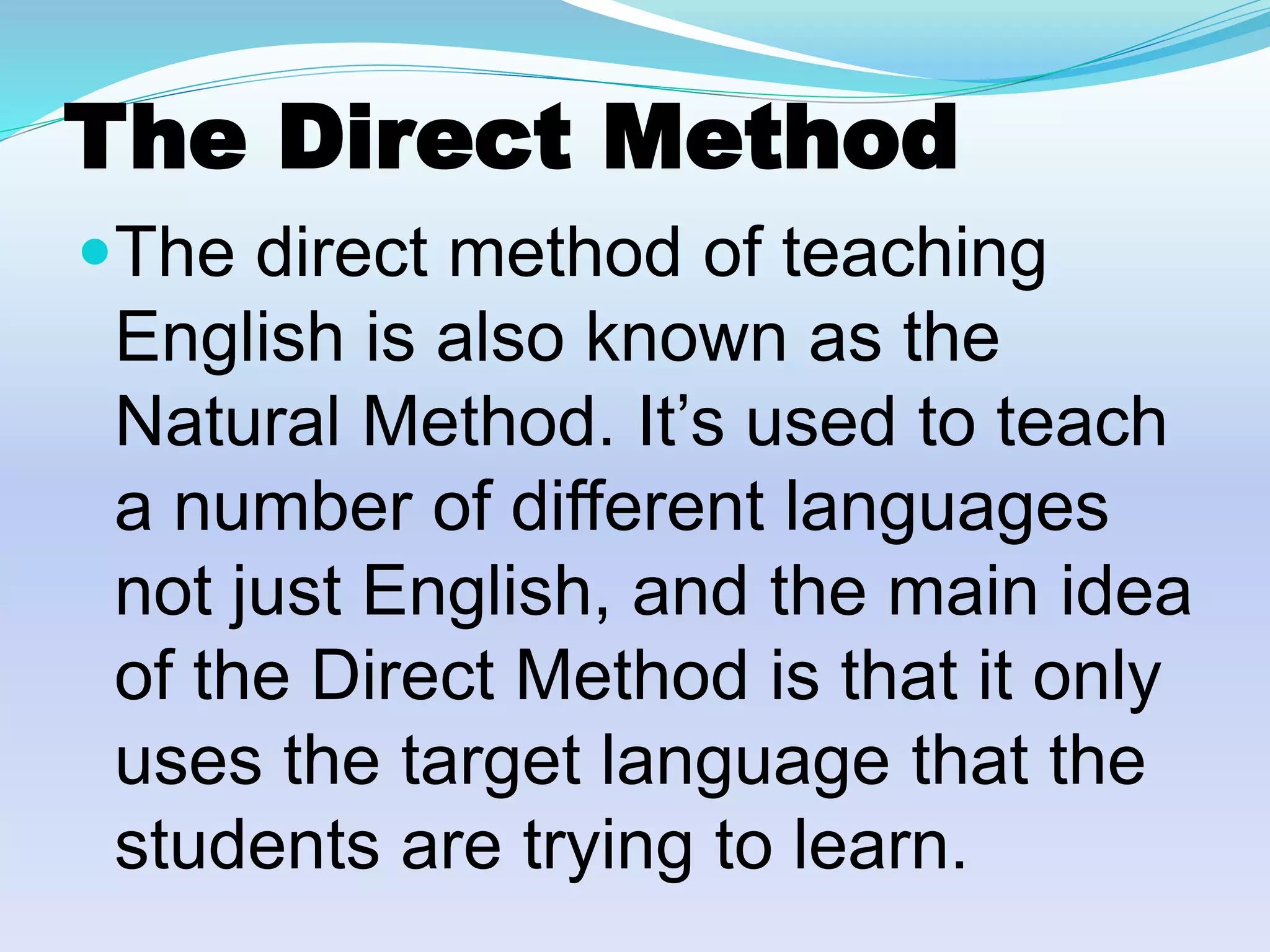 The Direct Method
The direct method of teaching
English is also known as the
Natural Method. It’s used to teach
a number of different languages
not just English, and the main idea
of the Direct Method is that it only
uses the target language that the
students are trying to learn.
 