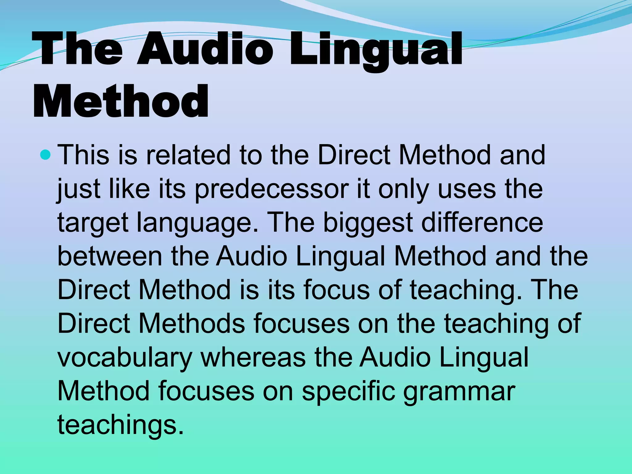 The Audio Lingual
Method
 This is related to the Direct Method and
just like its predecessor it only uses the
target language. The biggest difference
between the Audio Lingual Method and the
Direct Method is its focus of teaching. The
Direct Methods focuses on the teaching of
vocabulary whereas the Audio Lingual
Method focuses on specific grammar
teachings.
 