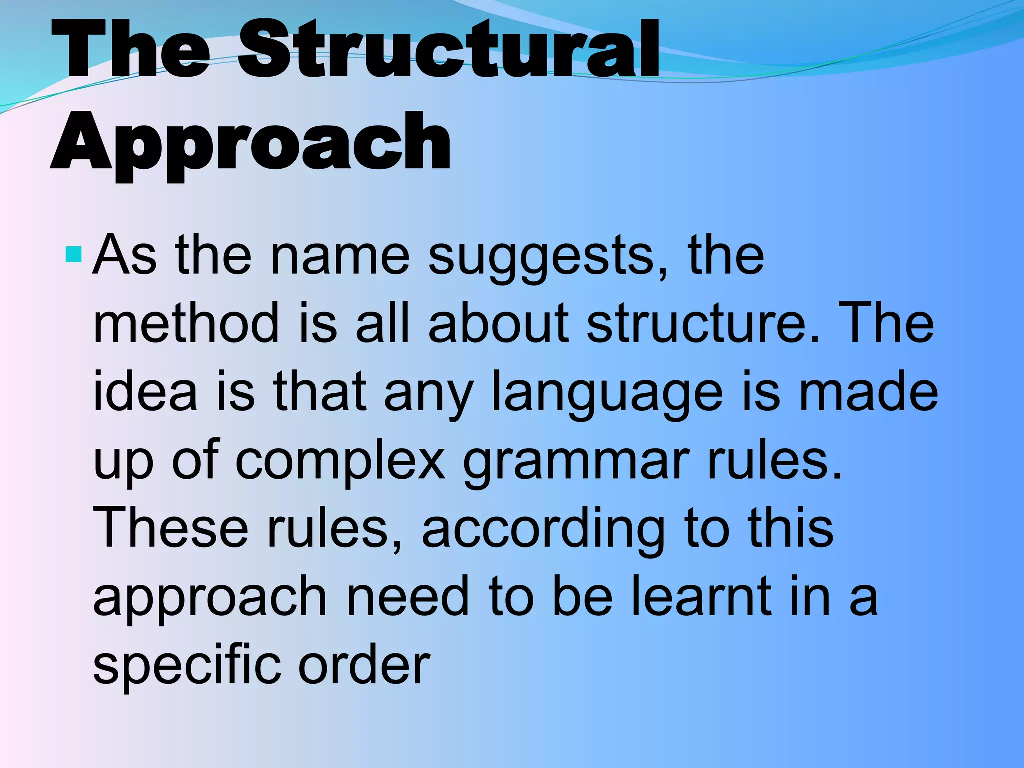 The Structural
Approach
As the name suggests, the
method is all about structure. The
idea is that any language is made
up of complex grammar rules.
These rules, according to this
approach need to be learnt in a
specific order
 
