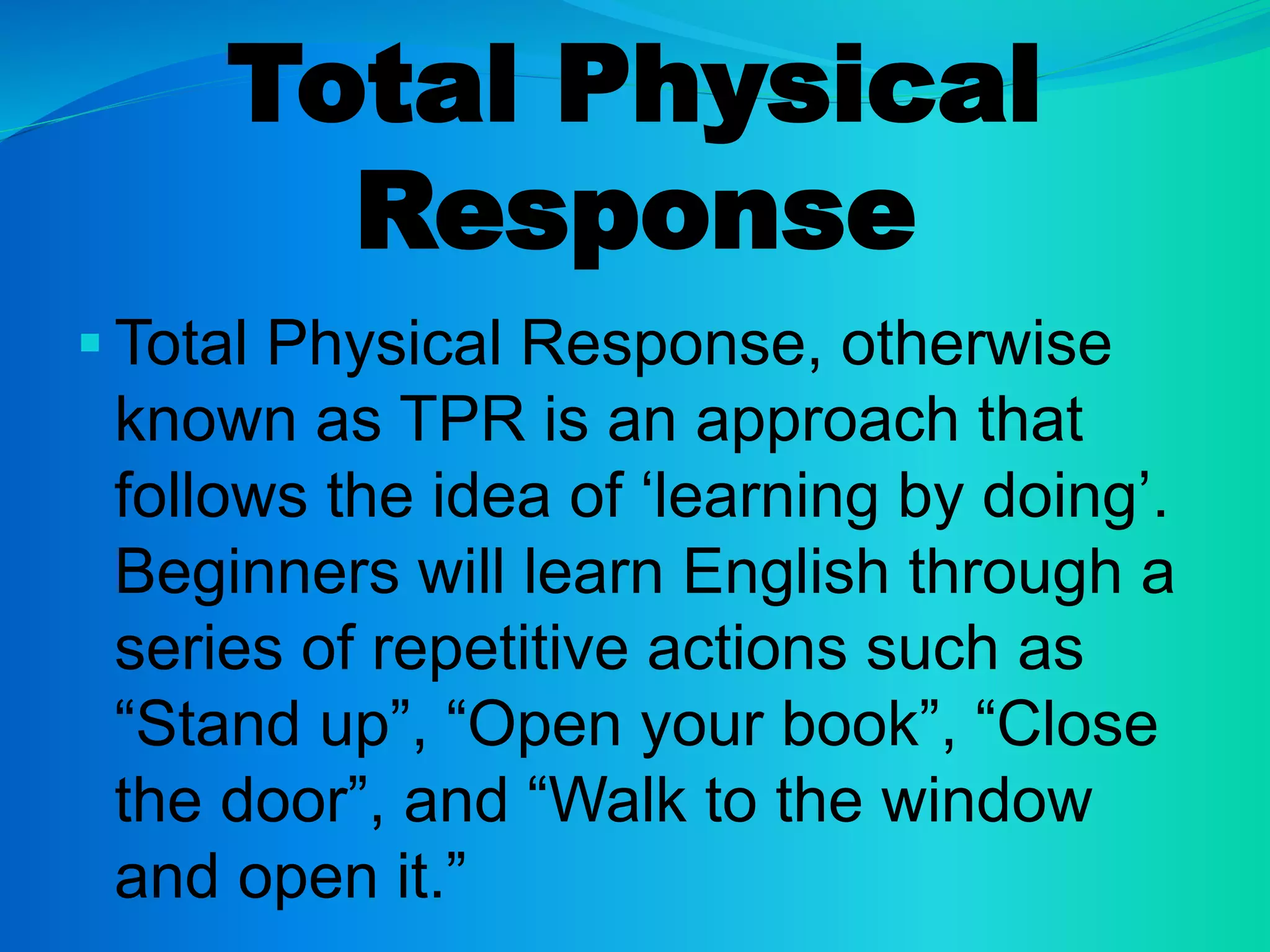 Total Physical
Response
 Total Physical Response, otherwise
known as TPR is an approach that
follows the idea of ‘learning by doing’.
Beginners will learn English through a
series of repetitive actions such as
“Stand up”, “Open your book”, “Close
the door”, and “Walk to the window
and open it.”
 