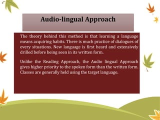 Audio-lingual Approach
The theory behind this method is that learning a language
means acquiring habits. There is much practice of dialogues of
every situations. New language is first heard and extensively
drilled before being seen in its written form.
Unlike the Reading Approach, the Audio lingual Approach
gives higher priority to the spoken form than the written form.
Classes are generally held using the target language.
 