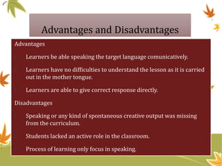 Advantages and Disadvantages
Advantages
1. Learners be able speaking the target language comunicatively.
2. Learners have no difficulties to understand the lesson as it is carried
out in the mother tongue.
3. Learners are able to give correct response directly.
Disadvantages
1. Speaking or any kind of spontaneous creative output was missing
from the curriculum.
2. Students lacked an active role in the classroom.
3. Process of learning only focus in speaking.
 