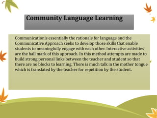 Community Language Learning
Communicationis essentially the rationale for language and the
Communicative Approach seeks to develop those skills that enable
students to meaningfully engage with each other. Interactive activities
are the hall mark of this approach. In this method attempts are made to
build strong personal links between the teacher and student so that
there are no blocks to learning. There is much talk in the mother tongue
which is translated by the teacher for repetition by the student.
 