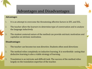Advantages and Disadvantages
Advantages
1. It is an attempt to overcome the threatening affective factors in EFL and ESL.
2. The teacher allow the learners to determine type of conversation and to analyze
the language inductively
3. The student centered nature of the method can provide extrinsic motivation and
capitalize on intrinsic motivation.
Disadvantages
1. The teacher can become too non directive. Students often need directions
2. The method relies completely on inductive learning. It is worthwhile noting that
deductive learning is also a viable strategy of learning.
3. Translation is an intricate and difficult task. The success of the method relies
largely on the translation expertise of the teacher.
 