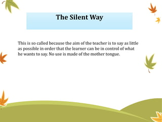 The Silent Way
This is so called because the aim of the teacher is to say as little
as possible in order that the learner can be in control of what
he wants to say. No use is made of the mother tongue.
 