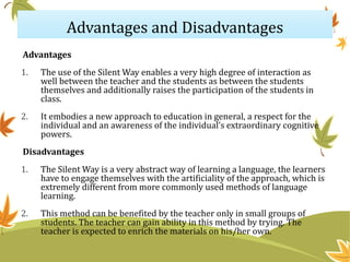 Advantages and Disadvantages
Advantages
1. The use of the Silent Way enables a very high degree of interaction as
well between the teacher and the students as between the students
themselves and additionally raises the participation of the students in
class.
2. It embodies a new approach to education in general, a respect for the
individual and an awareness of the individual’s extraordinary cognitive
powers.
Disadvantages
1. The Silent Way is a very abstract way of learning a language, the learners
have to engage themselves with the artificiality of the approach, which is
extremely different from more commonly used methods of language
learning.
2. This method can be benefited by the teacher only in small groups of
students. The teacher can gain ability in this method by trying. The
teacher is expected to enrich the materials on his/her own.
 
