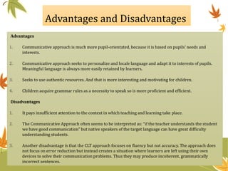 Advantages and Disadvantages
Advantages
1. Communicative approach is much more pupil-orientated, because it is based on pupils’ needs and
interests.
2. Communicative approach seeks to personalize and locale language and adapt it to interests of pupils.
Meaningful language is always more easily retained by learners.
3. Seeks to use authentic resources. And that is more interesting and motivating for children.
4. Children acquire grammar rules as a necessity to speak so is more proficient and efficient.
Disadvantages
1. It pays insufficient attention to the context in which teaching and learning take place.
2. The Communicative Approach often seems to be interpreted as: “if the teacher understands the student
we have good communication” but native speakers of the target language can have great difficulty
understanding students.
3. Another disadvantage is that the CLT approach focuses on fluency but not accuracy. The approach does
not focus on error reduction but instead creates a situation where learners are left using their own
devices to solve their communication problems. Thus they may produce incoherent, grammatically
incorrect sentences.
 
