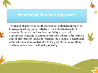 Functional Notional Approach
The major characteristic of the functional-notional approach to
language teaching is a sensitivity to the individual needs of
students. Based on the idea that the ability to use real,
appropriate language to communicate with others is the primary
goal of most foreign language learning, the design of a functional-
notional curriculum contributes to the goal of communication
and interaction from the first day of study.
 
