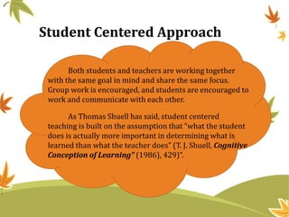 Student Centered Approach
Both students and teachers are working together
with the same goal in mind and share the same focus.
Group work is encouraged, and students are encouraged to
work and communicate with each other.
As Thomas Shuell has said, student centered
teaching is built on the assumption that “what the student
does is actually more important in determining what is
learned than what the teacher does” (T. J. Shuell, Cognitive
Conception of Learning” (1986), 429)”.
 