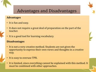 Advantages and Disadvantages
Advantages
• It is fun and easy.
• It does not require a great deal of preparation on the part of the
teacher.
• It is a good tool for learning vocabulary.
Disadvantages
• It is not a very creative method. Students are not given the
opportunity to express their own views and thoughts in a creative
way.
• It is easy to overuse TPR.
• It is limited, since everything cannot be explained with this method. It
must be combined with other approaches.
 