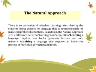 The Natural Approach
There is no correction of mistakes. Learning takes place by the
students being exposed to language that is comprehensible or
made comprehensible to them. In addition, the Natural Approach
sees a difference between “learning” and “acquisition.”Learning a
language requires text books, grammar lessons and rote
memory. Acquiring a language only requires an immersive
process of repetition, correction and recall.
 