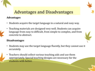 Advantages and Disadvantages
Advantages
• Students acquire the target language in a natural and easy way.
• Teaching materials are designed very well. Students can acquire
language from easy to difficult, from simple to complex, and from
concrete to abstract.
Disadvantages
• Students may use the target language fluently, but they cannot use it
accurately.
• Teachers should collect various teaching aids and use them
appropriately. Special teaching designs are necessary for the
students with better.
 