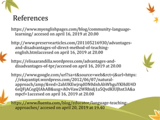 References
https://www.myenglishpages.com/blog/community-language-
learning/ accesed on april 16, 2019 at 20.00
http://www.preservearticles.com/201105216930/advantages-
and-disadvantages-of-direct-method-of-teaching-
english.htmlaccesed on april 16, 2019 at 20.00
https://elisaarandilla.wordpress.com/advantages-and-
disadvantages-of-tpr/accesed on april 16, 2019 at 20.00
https://www.google.com/url?sa=t&source=web&rct=j&url=https:
//ekayantipt.wordpress.com/2012/06/07/natural-
approach/amp/&ved=2ahUKEwjrqdON0dnhAhWhguYKHdU4D
6sQFjACegQIAhAB&usg=AOvVaw2WRbidj1a5QvdKIUJhxt3A&a
mpcf=1accesed on april 16, 2019 at 20.00
https://www.fluentu.com/blog/educator/language-teaching-
approaches/ accesed on april 20, 2019 at 19.40
 