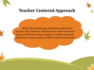 Teacher Centered Approach
When the students pay attention solely to the
teacher. The instructor will teach the class in lectures.
Group activities are discouraged. A teacher centered
classroom creates a quite, orderly work environment.
 