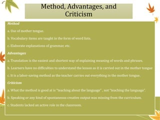 Method, Advantages, and
Criticism
Method
a. Use of mother tongue.
b. Vocabulary items are taught in the form of word lists.
c. Elaborate explanations of grammar, etc.
Advantages
a. Translation is the easiest and shortest way of explaining meaning of words and phrases.
b. Learners have no difficulties to understand the lesson as it is carried out in the mother tongue
c. It is a labor-saving method as the teacher carries out everything in the mother tongue.
Criticism
a. What the method is good at is “teaching about the language” , not “teaching the language”.
b. Speaking or any kind of spontaneous creative output was missing from the curriculum.
c. Students lacked an active role in the classroom.
 