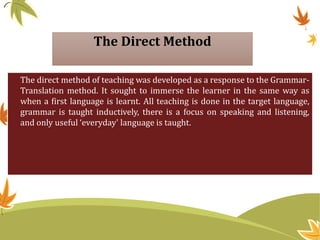 The Direct Method
The direct method of teaching was developed as a response to the Grammar-
Translation method. It sought to immerse the learner in the same way as
when a first language is learnt. All teaching is done in the target language,
grammar is taught inductively, there is a focus on speaking and listening,
and only useful ‘everyday' language is taught.
 