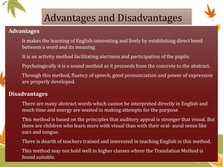 Advantages and Disadvantages
Advantages
• It makes the learning of English interesting and lively by establishing direct bond
between a word and its meaning.
• It is an activity method facilitating alertness and participation of the pupils.
• Psychologically it is a sound method as it proceeds from the concrete to the abstract.
• Through this method, fluency of speech, good pronunciation and power of expression
are properly developed.
Disadvantages
• There are many abstract words which cannot be interpreted directly in English and
much time and energy are wasted in making attempts for the purpose.
• This method is based on the principles that auditory appeal is stronger that visual. But
there are children who learn more with visual than with their oral- aural sense like
ears and tongue.
 There is dearth of teachers trained and interested in teaching English in this method.
 This method may not hold well in higher classes where the Translation Method is
found suitable.
 
