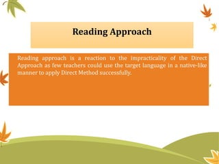 Reading Approach
Reading approach is a reaction to the impracticality of the Direct
Approach as few teachers could use the target language in a native-like
manner to apply Direct Method successfully.
 