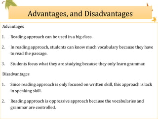 Advantages, and Disadvantages
Advantages
1. Reading approach can be used in a big class.
2. In reading approach, students can know much vocabulary because they have
to read the passage.
3. Students focus what they are studying because they only learn grammar.
Disadvantages
1. Since reading approach is only focused on written skill, this approach is lack
in speaking skill.
2. Reading approach is oppressive approach because the vocabularies and
grammar are controlled.
 