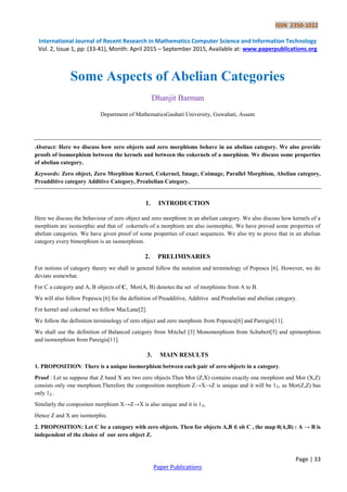 ISSN 2350-1022
International Journal of Recent Research in Mathematics Computer Science and Information Technology
Vol. 2, Issue 1, pp: (33-41), Month: April 2015 – September 2015, Available at: www.paperpublications.org
Page | 33
Paper Publications
Some Aspects of Abelian Categories
Dhanjit Barman
Department of MathematicsGauhati University, Guwahati, Assam
Abstract: Here we discuss how zero objects and zero morphisms behave in an abelian category. We also provide
proofs of isomorphism between the kernels and between the cokernels of a morphism. We discuss some properties
of abelian category.
Keywords: Zero object, Zero Morphism Kernel, Cokernel, Image, Coimage, Parallel Morphism, Abelian category,
Preadditive category Additive Category, Preabelian Category.
1. INTRODUCTION
Here we discuss the behaviour of zero object and zero morphism in an abelian category. We also discuss how kernels of a
morphism are isomorphic and that of cokernels of a morphism are also isomorphic. We have proved some properties of
abelian categories. We have given proof of some properties of exact sequences. We also try to prove that in an abelian
category every bimorphism is an isomorphism.
2. PRELIMINARIES
For notions of category theory we shall in general follow the notation and terminology of Popescu [6]. However, we do
deviate somewhat.
For C a category and A, B objects of C, Mor(A, B) denotes the set of morphisms from A to B.
We will also follow Popescu [6] for the definition of Preadditive, Additive and Preabelian and abelian category.
For kernel and cokernel we follow MacLane[2].
We follow the definition terminology of zero object and zero morphism from Popescu[6] and Pareigis[11].
We shall use the definition of Balanced category from Mitchel [3] Monomorphism from Schubert[5] and epimorphism
and isomorphism from Pareigis[11].
3. MAIN RESULTS
1. PROPOSITION: There is a unique isomorphism between each pair of zero objects in a category.
Proof : Let us suppose that Z band X are two zero objects.Then Mor (Z,X) contains exactly one morphism and Mor (X,Z)
consists only one morphism.Therefore the composition morphism Z→X→Z is unique and it will be 1Z, as Mor(Z,Z) has
only 1Z..
Similarly the compositon morphism X→Z→X is also unique and it is 1X.
Hence Z and X are isomorphic.
2. PROPOSITION: Let C be a category with zero objects. Then for objects A,B ∈ ob C , the map 0(A,B) : A → B is
independent of the choice of our zero object Z.
 