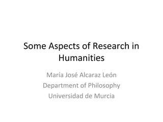 Some Aspects of Research in
Humanities
María José Alcaraz León
Department of Philosophy
Universidad de Murcia

 