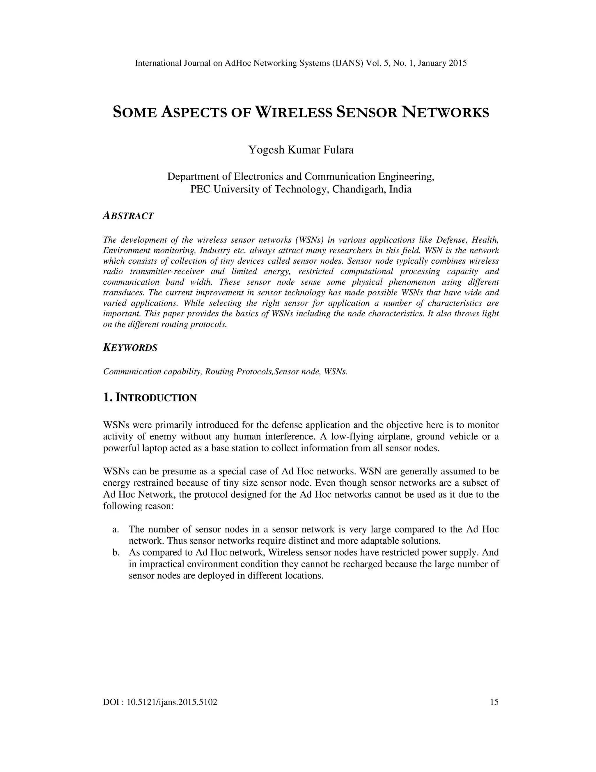 International Journal on AdHoc Networking Systems (IJANS) Vol. 5, No. 1, January 2015
DOI : 10.5121/ijans.2015.5102 15
SOME ASPECTS OF WIRELESS SENSOR NETWORKS
Yogesh Kumar Fulara
Department of Electronics and Communication Engineering,
PEC University of Technology, Chandigarh, India
ABSTRACT
The development of the wireless sensor networks (WSNs) in various applications like Defense, Health,
Environment monitoring, Industry etc. always attract many researchers in this field. WSN is the network
which consists of collection of tiny devices called sensor nodes. Sensor node typically combines wireless
radio transmitter-receiver and limited energy, restricted computational processing capacity and
communication band width. These sensor node sense some physical phenomenon using different
transduces. The current improvement in sensor technology has made possible WSNs that have wide and
varied applications. While selecting the right sensor for application a number of characteristics are
important. This paper provides the basics of WSNs including the node characteristics. It also throws light
on the different routing protocols.
KEYWORDS
Communication capability, Routing Protocols,Sensor node, WSNs.
1. INTRODUCTION
WSNs were primarily introduced for the defense application and the objective here is to monitor
activity of enemy without any human interference. A low-flying airplane, ground vehicle or a
powerful laptop acted as a base station to collect information from all sensor nodes.
WSNs can be presume as a special case of Ad Hoc networks. WSN are generally assumed to be
energy restrained because of tiny size sensor node. Even though sensor networks are a subset of
Ad Hoc Network, the protocol designed for the Ad Hoc networks cannot be used as it due to the
following reason:
a. The number of sensor nodes in a sensor network is very large compared to the Ad Hoc
network. Thus sensor networks require distinct and more adaptable solutions.
b. As compared to Ad Hoc network, Wireless sensor nodes have restricted power supply. And
in impractical environment condition they cannot be recharged because the large number of
sensor nodes are deployed in different locations.
 