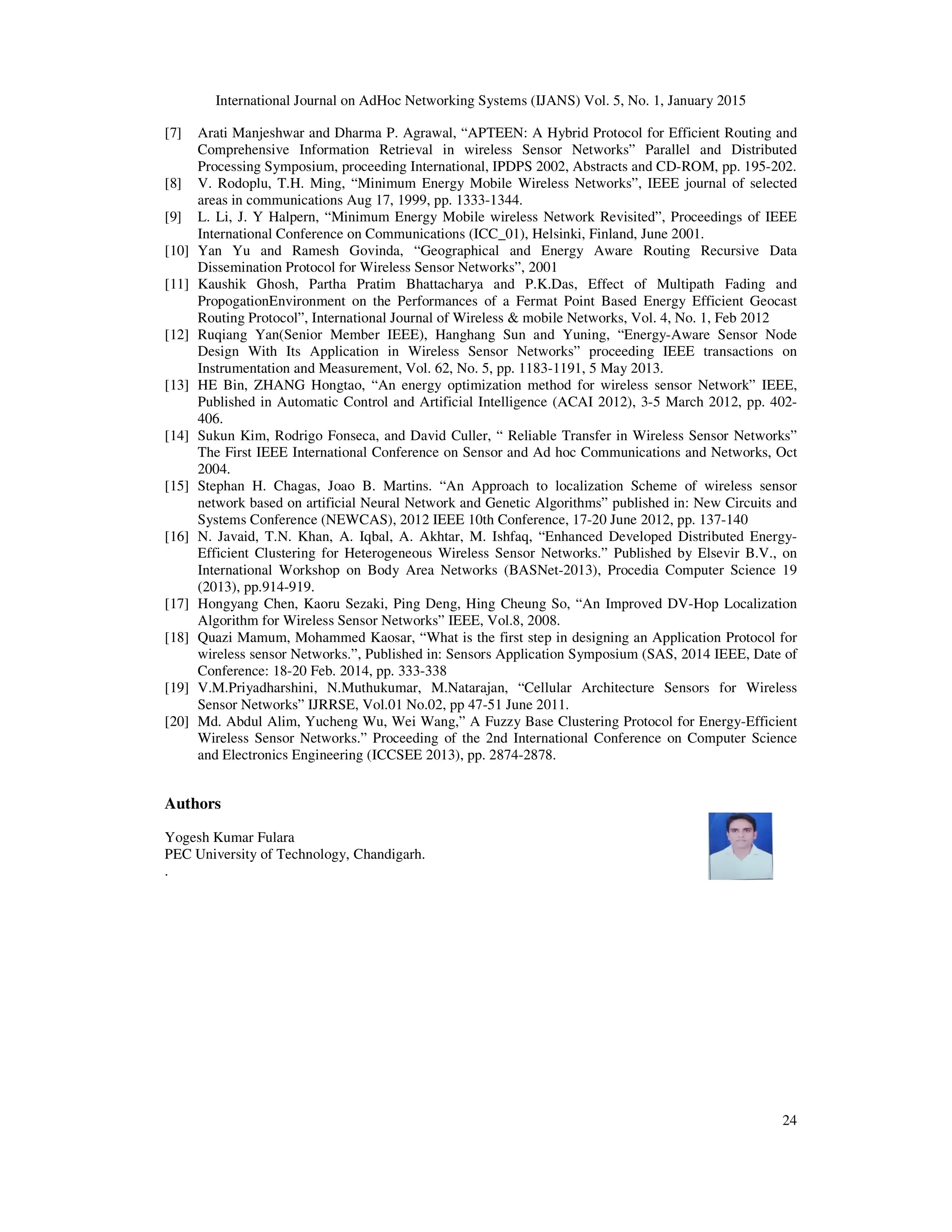 International Journal on AdHoc Networking Systems (IJANS) Vol. 5, No. 1, January 2015
24
[7] Arati Manjeshwar and Dharma P. Agrawal, “APTEEN: A Hybrid Protocol for Efficient Routing and
Comprehensive Information Retrieval in wireless Sensor Networks” Parallel and Distributed
Processing Symposium, proceeding International, IPDPS 2002, Abstracts and CD-ROM, pp. 195-202.
[8] V. Rodoplu, T.H. Ming, “Minimum Energy Mobile Wireless Networks”, IEEE journal of selected
areas in communications Aug 17, 1999, pp. 1333-1344.
[9] L. Li, J. Y Halpern, “Minimum Energy Mobile wireless Network Revisited”, Proceedings of IEEE
International Conference on Communications (ICC_01), Helsinki, Finland, June 2001.
[10] Yan Yu and Ramesh Govinda, “Geographical and Energy Aware Routing Recursive Data
Dissemination Protocol for Wireless Sensor Networks”, 2001
[11] Kaushik Ghosh, Partha Pratim Bhattacharya and P.K.Das, Effect of Multipath Fading and
PropogationEnvironment on the Performances of a Fermat Point Based Energy Efficient Geocast
Routing Protocol”, International Journal of Wireless & mobile Networks, Vol. 4, No. 1, Feb 2012
[12] Ruqiang Yan(Senior Member IEEE), Hanghang Sun and Yuning, “Energy-Aware Sensor Node
Design With Its Application in Wireless Sensor Networks” proceeding IEEE transactions on
Instrumentation and Measurement, Vol. 62, No. 5, pp. 1183-1191, 5 May 2013.
[13] HE Bin, ZHANG Hongtao, “An energy optimization method for wireless sensor Network” IEEE,
Published in Automatic Control and Artificial Intelligence (ACAI 2012), 3-5 March 2012, pp. 402-
406.
[14] Sukun Kim, Rodrigo Fonseca, and David Culler, “ Reliable Transfer in Wireless Sensor Networks”
The First IEEE International Conference on Sensor and Ad hoc Communications and Networks, Oct
2004.
[15] Stephan H. Chagas, Joao B. Martins. “An Approach to localization Scheme of wireless sensor
network based on artificial Neural Network and Genetic Algorithms” published in: New Circuits and
Systems Conference (NEWCAS), 2012 IEEE 10th Conference, 17-20 June 2012, pp. 137-140
[16] N. Javaid, T.N. Khan, A. Iqbal, A. Akhtar, M. Ishfaq, “Enhanced Developed Distributed Energy-
Efficient Clustering for Heterogeneous Wireless Sensor Networks.” Published by Elsevir B.V., on
International Workshop on Body Area Networks (BASNet-2013), Procedia Computer Science 19
(2013), pp.914-919.
[17] Hongyang Chen, Kaoru Sezaki, Ping Deng, Hing Cheung So, “An Improved DV-Hop Localization
Algorithm for Wireless Sensor Networks” IEEE, Vol.8, 2008.
[18] Quazi Mamum, Mohammed Kaosar, “What is the first step in designing an Application Protocol for
wireless sensor Networks.”, Published in: Sensors Application Symposium (SAS, 2014 IEEE, Date of
Conference: 18-20 Feb. 2014, pp. 333-338
[19] V.M.Priyadharshini, N.Muthukumar, M.Natarajan, “Cellular Architecture Sensors for Wireless
Sensor Networks” IJRRSE, Vol.01 No.02, pp 47-51 June 2011.
[20] Md. Abdul Alim, Yucheng Wu, Wei Wang,” A Fuzzy Base Clustering Protocol for Energy-Efficient
Wireless Sensor Networks.” Proceeding of the 2nd International Conference on Computer Science
and Electronics Engineering (ICCSEE 2013), pp. 2874-2878.
Authors
Yogesh Kumar Fulara
PEC University of Technology, Chandigarh.
.
 