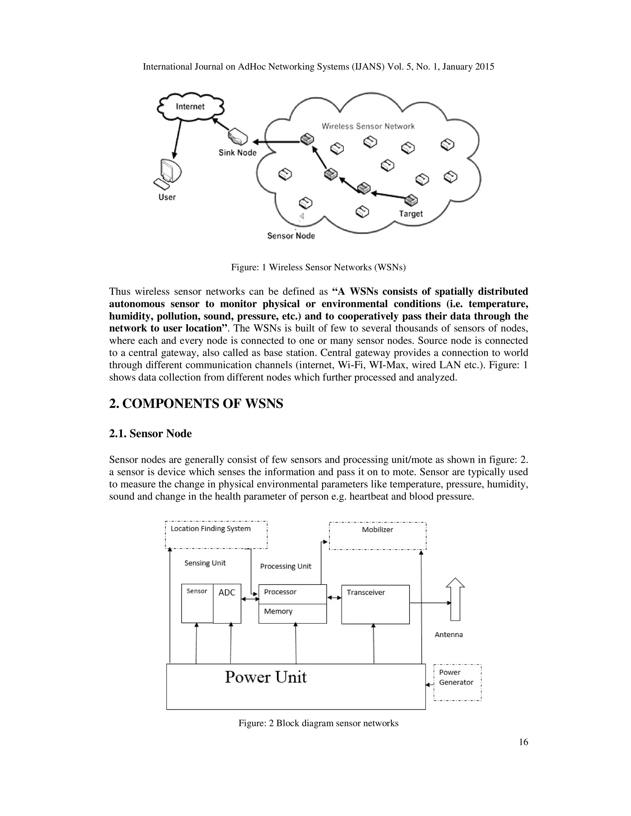 International Journal on AdHoc Networking Systems (IJANS) Vol. 5, No. 1, January 2015
16
Figure: 1 Wireless Sensor Networks (WSNs)
Thus wireless sensor networks can be defined as “A WSNs consists of spatially distributed
autonomous sensor to monitor physical or environmental conditions (i.e. temperature,
humidity, pollution, sound, pressure, etc.) and to cooperatively pass their data through the
network to user location”. The WSNs is built of few to several thousands of sensors of nodes,
where each and every node is connected to one or many sensor nodes. Source node is connected
to a central gateway, also called as base station. Central gateway provides a connection to world
through different communication channels (internet, Wi-Fi, WI-Max, wired LAN etc.). Figure: 1
shows data collection from different nodes which further processed and analyzed.
2. COMPONENTS OF WSNS
2.1. Sensor Node
Sensor nodes are generally consist of few sensors and processing unit/mote as shown in figure: 2.
a sensor is device which senses the information and pass it on to mote. Sensor are typically used
to measure the change in physical environmental parameters like temperature, pressure, humidity,
sound and change in the health parameter of person e.g. heartbeat and blood pressure.
Figure: 2 Block diagram sensor networks
 