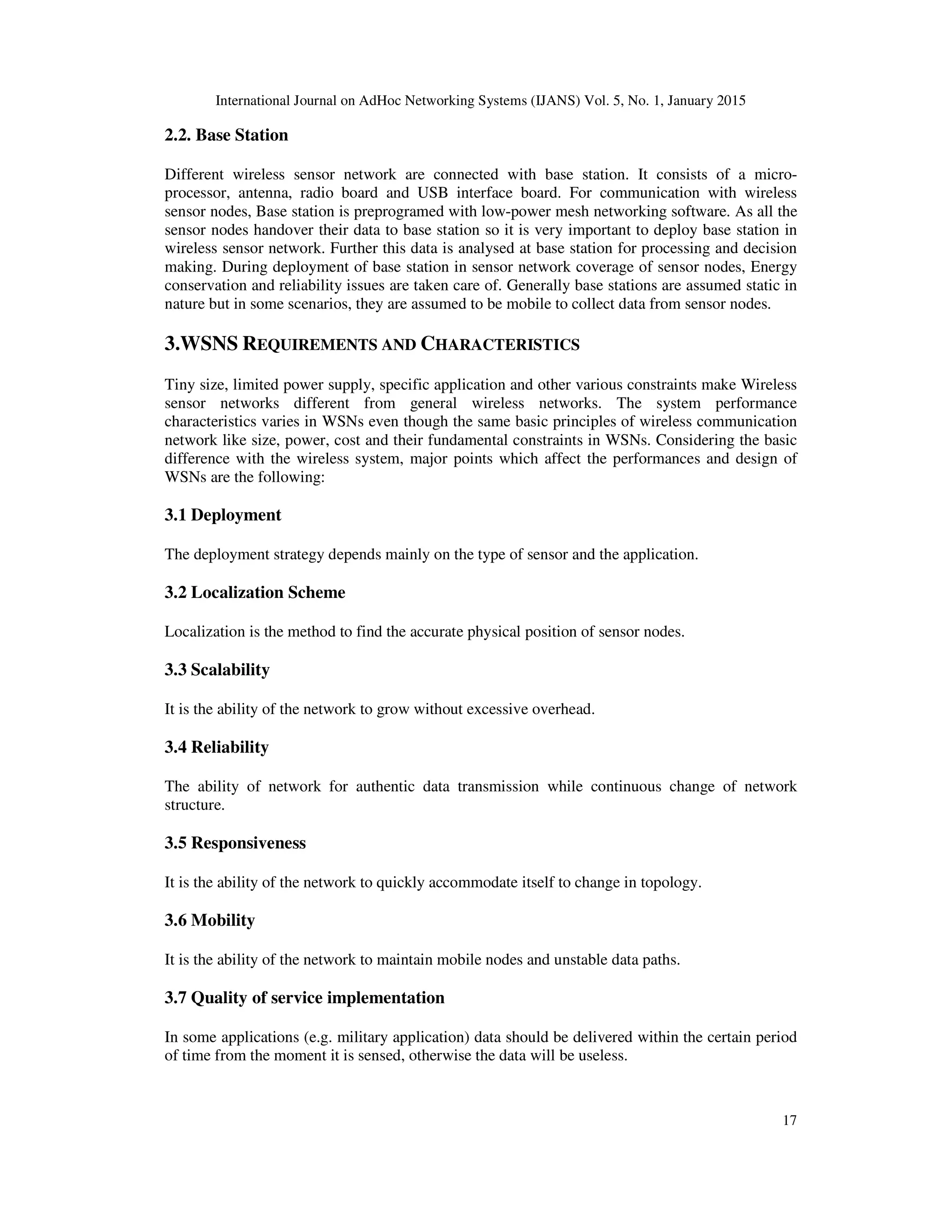 International Journal on AdHoc Networking Systems (IJANS) Vol. 5, No. 1, January 2015
17
2.2. Base Station
Different wireless sensor network are connected with base station. It consists of a micro-
processor, antenna, radio board and USB interface board. For communication with wireless
sensor nodes, Base station is preprogramed with low-power mesh networking software. As all the
sensor nodes handover their data to base station so it is very important to deploy base station in
wireless sensor network. Further this data is analysed at base station for processing and decision
making. During deployment of base station in sensor network coverage of sensor nodes, Energy
conservation and reliability issues are taken care of. Generally base stations are assumed static in
nature but in some scenarios, they are assumed to be mobile to collect data from sensor nodes.
3.WSNS REQUIREMENTS AND CHARACTERISTICS
Tiny size, limited power supply, specific application and other various constraints make Wireless
sensor networks different from general wireless networks. The system performance
characteristics varies in WSNs even though the same basic principles of wireless communication
network like size, power, cost and their fundamental constraints in WSNs. Considering the basic
difference with the wireless system, major points which affect the performances and design of
WSNs are the following:
3.1 Deployment
The deployment strategy depends mainly on the type of sensor and the application.
3.2 Localization Scheme
Localization is the method to find the accurate physical position of sensor nodes.
3.3 Scalability
It is the ability of the network to grow without excessive overhead.
3.4 Reliability
The ability of network for authentic data transmission while continuous change of network
structure.
3.5 Responsiveness
It is the ability of the network to quickly accommodate itself to change in topology.
3.6 Mobility
It is the ability of the network to maintain mobile nodes and unstable data paths.
3.7 Quality of service implementation
In some applications (e.g. military application) data should be delivered within the certain period
of time from the moment it is sensed, otherwise the data will be useless.
 