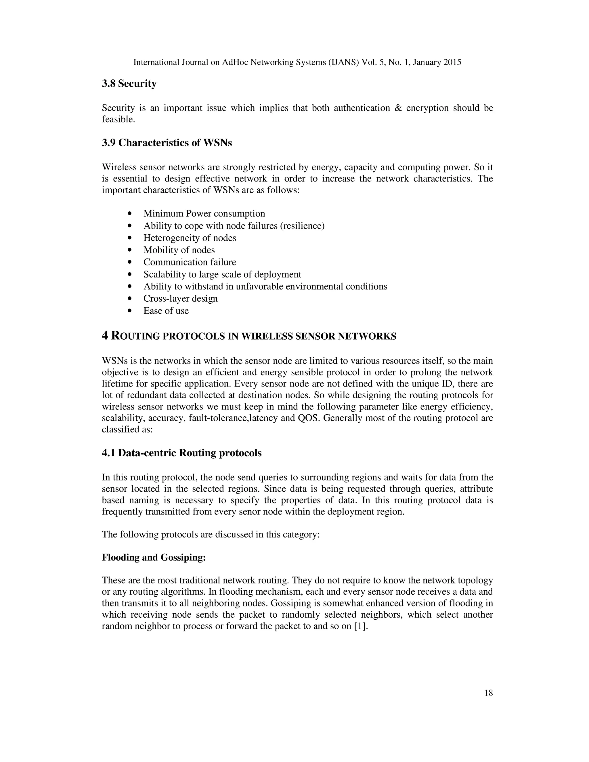 International Journal on AdHoc Networking Systems (IJANS) Vol. 5, No. 1, January 2015
18
3.8 Security
Security is an important issue which implies that both authentication & encryption should be
feasible.
3.9 Characteristics of WSNs
Wireless sensor networks are strongly restricted by energy, capacity and computing power. So it
is essential to design effective network in order to increase the network characteristics. The
important characteristics of WSNs are as follows:
• Minimum Power consumption
• Ability to cope with node failures (resilience)
• Heterogeneity of nodes
• Mobility of nodes
• Communication failure
• Scalability to large scale of deployment
• Ability to withstand in unfavorable environmental conditions
• Cross-layer design
• Ease of use
4 ROUTING PROTOCOLS IN WIRELESS SENSOR NETWORKS
WSNs is the networks in which the sensor node are limited to various resources itself, so the main
objective is to design an efficient and energy sensible protocol in order to prolong the network
lifetime for specific application. Every sensor node are not defined with the unique ID, there are
lot of redundant data collected at destination nodes. So while designing the routing protocols for
wireless sensor networks we must keep in mind the following parameter like energy efficiency,
scalability, accuracy, fault-tolerance,latency and QOS. Generally most of the routing protocol are
classified as:
4.1 Data-centric Routing protocols
In this routing protocol, the node send queries to surrounding regions and waits for data from the
sensor located in the selected regions. Since data is being requested through queries, attribute
based naming is necessary to specify the properties of data. In this routing protocol data is
frequently transmitted from every senor node within the deployment region.
The following protocols are discussed in this category:
Flooding and Gossiping:
These are the most traditional network routing. They do not require to know the network topology
or any routing algorithms. In flooding mechanism, each and every sensor node receives a data and
then transmits it to all neighboring nodes. Gossiping is somewhat enhanced version of flooding in
which receiving node sends the packet to randomly selected neighbors, which select another
random neighbor to process or forward the packet to and so on [1].
 