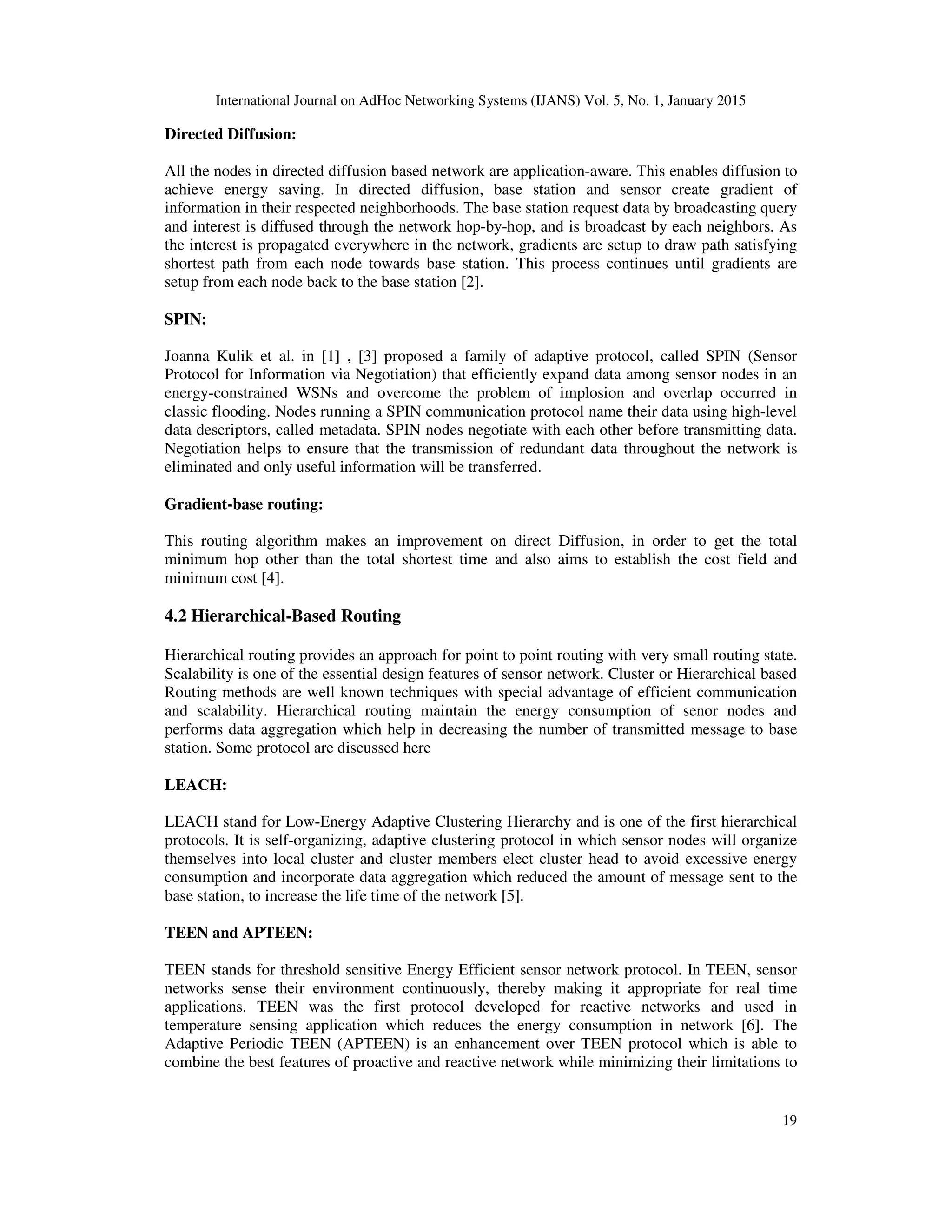 International Journal on AdHoc Networking Systems (IJANS) Vol. 5, No. 1, January 2015
19
Directed Diffusion:
All the nodes in directed diffusion based network are application-aware. This enables diffusion to
achieve energy saving. In directed diffusion, base station and sensor create gradient of
information in their respected neighborhoods. The base station request data by broadcasting query
and interest is diffused through the network hop-by-hop, and is broadcast by each neighbors. As
the interest is propagated everywhere in the network, gradients are setup to draw path satisfying
shortest path from each node towards base station. This process continues until gradients are
setup from each node back to the base station [2].
SPIN:
Joanna Kulik et al. in [1] , [3] proposed a family of adaptive protocol, called SPIN (Sensor
Protocol for Information via Negotiation) that efficiently expand data among sensor nodes in an
energy-constrained WSNs and overcome the problem of implosion and overlap occurred in
classic flooding. Nodes running a SPIN communication protocol name their data using high-level
data descriptors, called metadata. SPIN nodes negotiate with each other before transmitting data.
Negotiation helps to ensure that the transmission of redundant data throughout the network is
eliminated and only useful information will be transferred.
Gradient-base routing:
This routing algorithm makes an improvement on direct Diffusion, in order to get the total
minimum hop other than the total shortest time and also aims to establish the cost field and
minimum cost [4].
4.2 Hierarchical-Based Routing
Hierarchical routing provides an approach for point to point routing with very small routing state.
Scalability is one of the essential design features of sensor network. Cluster or Hierarchical based
Routing methods are well known techniques with special advantage of efficient communication
and scalability. Hierarchical routing maintain the energy consumption of senor nodes and
performs data aggregation which help in decreasing the number of transmitted message to base
station. Some protocol are discussed here
LEACH:
LEACH stand for Low-Energy Adaptive Clustering Hierarchy and is one of the first hierarchical
protocols. It is self-organizing, adaptive clustering protocol in which sensor nodes will organize
themselves into local cluster and cluster members elect cluster head to avoid excessive energy
consumption and incorporate data aggregation which reduced the amount of message sent to the
base station, to increase the life time of the network [5].
TEEN and APTEEN:
TEEN stands for threshold sensitive Energy Efficient sensor network protocol. In TEEN, sensor
networks sense their environment continuously, thereby making it appropriate for real time
applications. TEEN was the first protocol developed for reactive networks and used in
temperature sensing application which reduces the energy consumption in network [6]. The
Adaptive Periodic TEEN (APTEEN) is an enhancement over TEEN protocol which is able to
combine the best features of proactive and reactive network while minimizing their limitations to
 