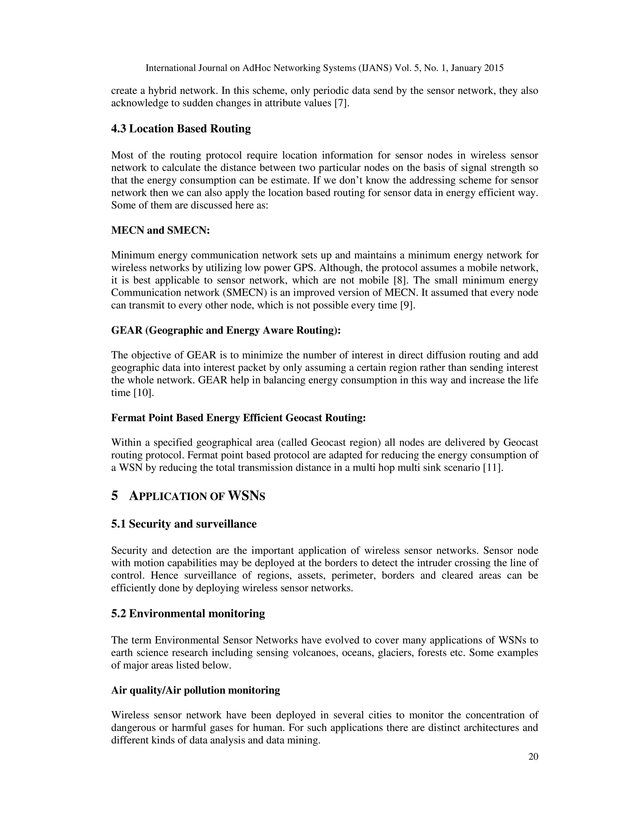 International Journal on AdHoc Networking Systems (IJANS) Vol. 5, No. 1, January 2015
20
create a hybrid network. In this scheme, only periodic data send by the sensor network, they also
acknowledge to sudden changes in attribute values [7].
4.3 Location Based Routing
Most of the routing protocol require location information for sensor nodes in wireless sensor
network to calculate the distance between two particular nodes on the basis of signal strength so
that the energy consumption can be estimate. If we don’t know the addressing scheme for sensor
network then we can also apply the location based routing for sensor data in energy efficient way.
Some of them are discussed here as:
MECN and SMECN:
Minimum energy communication network sets up and maintains a minimum energy network for
wireless networks by utilizing low power GPS. Although, the protocol assumes a mobile network,
it is best applicable to sensor network, which are not mobile [8]. The small minimum energy
Communication network (SMECN) is an improved version of MECN. It assumed that every node
can transmit to every other node, which is not possible every time [9].
GEAR (Geographic and Energy Aware Routing):
The objective of GEAR is to minimize the number of interest in direct diffusion routing and add
geographic data into interest packet by only assuming a certain region rather than sending interest
the whole network. GEAR help in balancing energy consumption in this way and increase the life
time [10].
Fermat Point Based Energy Efficient Geocast Routing:
Within a specified geographical area (called Geocast region) all nodes are delivered by Geocast
routing protocol. Fermat point based protocol are adapted for reducing the energy consumption of
a WSN by reducing the total transmission distance in a multi hop multi sink scenario [11].
5 APPLICATION OF WSNS
5.1 Security and surveillance
Security and detection are the important application of wireless sensor networks. Sensor node
with motion capabilities may be deployed at the borders to detect the intruder crossing the line of
control. Hence surveillance of regions, assets, perimeter, borders and cleared areas can be
efficiently done by deploying wireless sensor networks.
5.2 Environmental monitoring
The term Environmental Sensor Networks have evolved to cover many applications of WSNs to
earth science research including sensing volcanoes, oceans, glaciers, forests etc. Some examples
of major areas listed below.
Air quality/Air pollution monitoring
Wireless sensor network have been deployed in several cities to monitor the concentration of
dangerous or harmful gases for human. For such applications there are distinct architectures and
different kinds of data analysis and data mining.
 