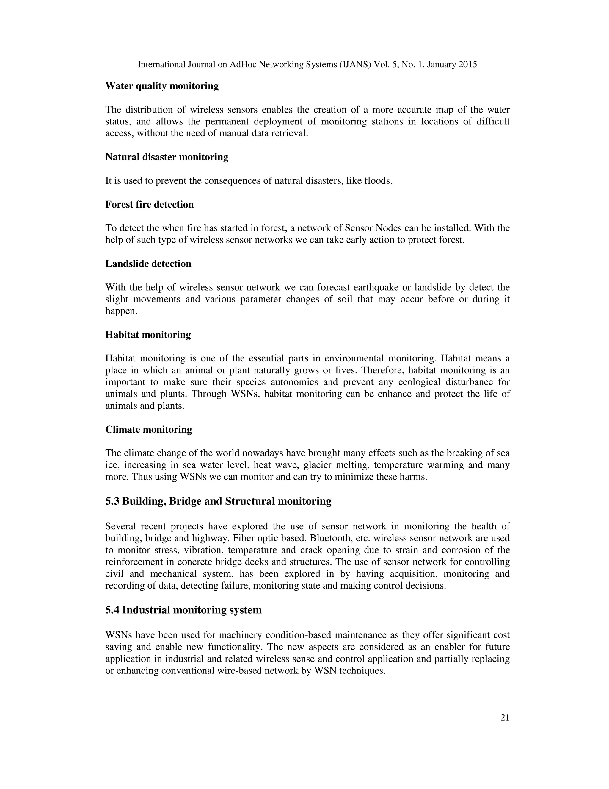 International Journal on AdHoc Networking Systems (IJANS) Vol. 5, No. 1, January 2015
21
Water quality monitoring
The distribution of wireless sensors enables the creation of a more accurate map of the water
status, and allows the permanent deployment of monitoring stations in locations of difficult
access, without the need of manual data retrieval.
Natural disaster monitoring
It is used to prevent the consequences of natural disasters, like floods.
Forest fire detection
To detect the when fire has started in forest, a network of Sensor Nodes can be installed. With the
help of such type of wireless sensor networks we can take early action to protect forest.
Landslide detection
With the help of wireless sensor network we can forecast earthquake or landslide by detect the
slight movements and various parameter changes of soil that may occur before or during it
happen.
Habitat monitoring
Habitat monitoring is one of the essential parts in environmental monitoring. Habitat means a
place in which an animal or plant naturally grows or lives. Therefore, habitat monitoring is an
important to make sure their species autonomies and prevent any ecological disturbance for
animals and plants. Through WSNs, habitat monitoring can be enhance and protect the life of
animals and plants.
Climate monitoring
The climate change of the world nowadays have brought many effects such as the breaking of sea
ice, increasing in sea water level, heat wave, glacier melting, temperature warming and many
more. Thus using WSNs we can monitor and can try to minimize these harms.
5.3 Building, Bridge and Structural monitoring
Several recent projects have explored the use of sensor network in monitoring the health of
building, bridge and highway. Fiber optic based, Bluetooth, etc. wireless sensor network are used
to monitor stress, vibration, temperature and crack opening due to strain and corrosion of the
reinforcement in concrete bridge decks and structures. The use of sensor network for controlling
civil and mechanical system, has been explored in by having acquisition, monitoring and
recording of data, detecting failure, monitoring state and making control decisions.
5.4 Industrial monitoring system
WSNs have been used for machinery condition-based maintenance as they offer significant cost
saving and enable new functionality. The new aspects are considered as an enabler for future
application in industrial and related wireless sense and control application and partially replacing
or enhancing conventional wire-based network by WSN techniques.
 