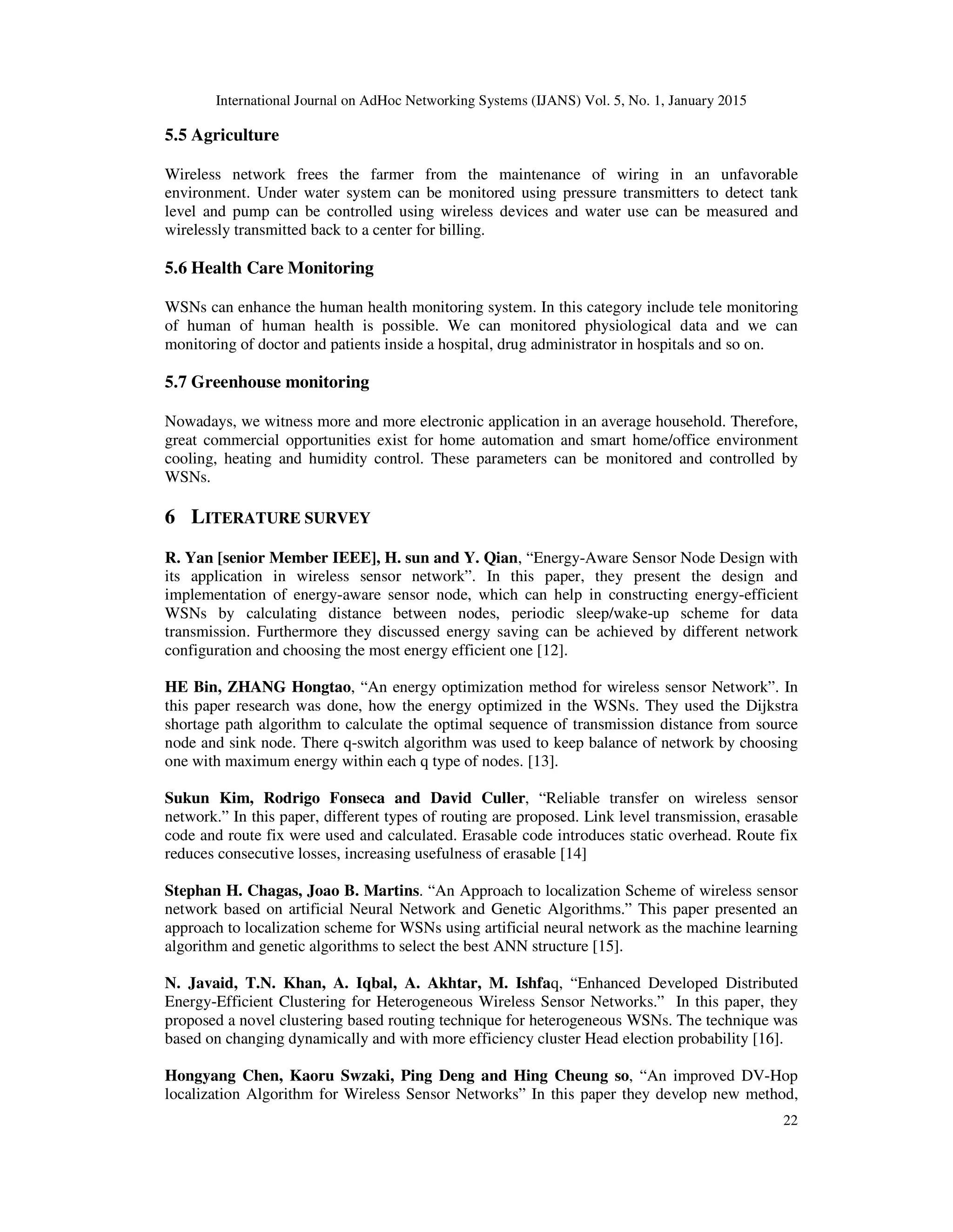 International Journal on AdHoc Networking Systems (IJANS) Vol. 5, No. 1, January 2015
22
5.5 Agriculture
Wireless network frees the farmer from the maintenance of wiring in an unfavorable
environment. Under water system can be monitored using pressure transmitters to detect tank
level and pump can be controlled using wireless devices and water use can be measured and
wirelessly transmitted back to a center for billing.
5.6 Health Care Monitoring
WSNs can enhance the human health monitoring system. In this category include tele monitoring
of human of human health is possible. We can monitored physiological data and we can
monitoring of doctor and patients inside a hospital, drug administrator in hospitals and so on.
5.7 Greenhouse monitoring
Nowadays, we witness more and more electronic application in an average household. Therefore,
great commercial opportunities exist for home automation and smart home/office environment
cooling, heating and humidity control. These parameters can be monitored and controlled by
WSNs.
6 LITERATURE SURVEY
R. Yan [senior Member IEEE], H. sun and Y. Qian, “Energy-Aware Sensor Node Design with
its application in wireless sensor network”. In this paper, they present the design and
implementation of energy-aware sensor node, which can help in constructing energy-efficient
WSNs by calculating distance between nodes, periodic sleep/wake-up scheme for data
transmission. Furthermore they discussed energy saving can be achieved by different network
configuration and choosing the most energy efficient one [12].
HE Bin, ZHANG Hongtao, “An energy optimization method for wireless sensor Network”. In
this paper research was done, how the energy optimized in the WSNs. They used the Dijkstra
shortage path algorithm to calculate the optimal sequence of transmission distance from source
node and sink node. There q-switch algorithm was used to keep balance of network by choosing
one with maximum energy within each q type of nodes. [13].
Sukun Kim, Rodrigo Fonseca and David Culler, “Reliable transfer on wireless sensor
network.” In this paper, different types of routing are proposed. Link level transmission, erasable
code and route fix were used and calculated. Erasable code introduces static overhead. Route fix
reduces consecutive losses, increasing usefulness of erasable [14]
Stephan H. Chagas, Joao B. Martins. “An Approach to localization Scheme of wireless sensor
network based on artificial Neural Network and Genetic Algorithms.” This paper presented an
approach to localization scheme for WSNs using artificial neural network as the machine learning
algorithm and genetic algorithms to select the best ANN structure [15].
N. Javaid, T.N. Khan, A. Iqbal, A. Akhtar, M. Ishfaq, “Enhanced Developed Distributed
Energy-Efficient Clustering for Heterogeneous Wireless Sensor Networks.” In this paper, they
proposed a novel clustering based routing technique for heterogeneous WSNs. The technique was
based on changing dynamically and with more efficiency cluster Head election probability [16].
Hongyang Chen, Kaoru Swzaki, Ping Deng and Hing Cheung so, “An improved DV-Hop
localization Algorithm for Wireless Sensor Networks” In this paper they develop new method,
 