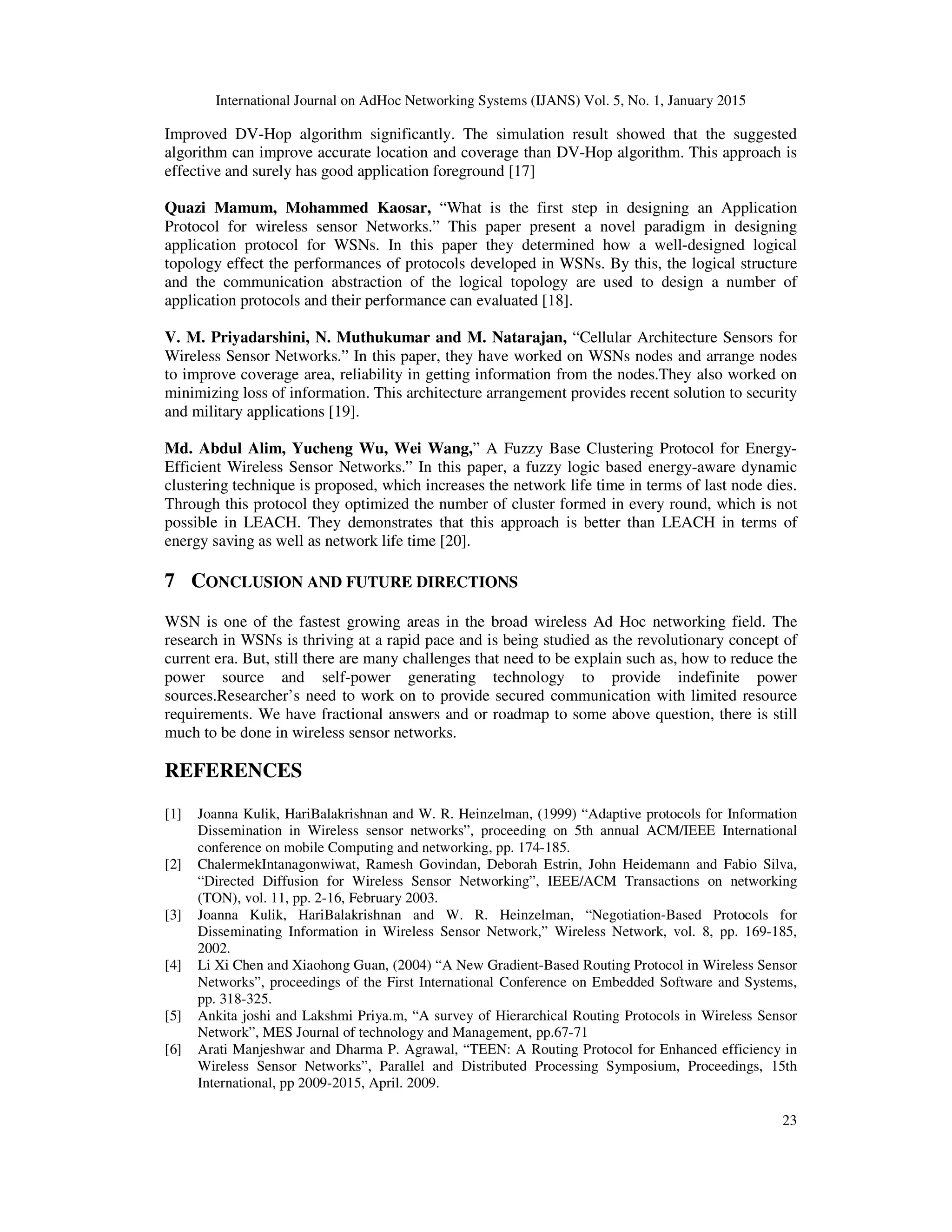 International Journal on AdHoc Networking Systems (IJANS) Vol. 5, No. 1, January 2015
23
Improved DV-Hop algorithm significantly. The simulation result showed that the suggested
algorithm can improve accurate location and coverage than DV-Hop algorithm. This approach is
effective and surely has good application foreground [17]
Quazi Mamum, Mohammed Kaosar, “What is the first step in designing an Application
Protocol for wireless sensor Networks.” This paper present a novel paradigm in designing
application protocol for WSNs. In this paper they determined how a well-designed logical
topology effect the performances of protocols developed in WSNs. By this, the logical structure
and the communication abstraction of the logical topology are used to design a number of
application protocols and their performance can evaluated [18].
V. M. Priyadarshini, N. Muthukumar and M. Natarajan, “Cellular Architecture Sensors for
Wireless Sensor Networks.” In this paper, they have worked on WSNs nodes and arrange nodes
to improve coverage area, reliability in getting information from the nodes.They also worked on
minimizing loss of information. This architecture arrangement provides recent solution to security
and military applications [19].
Md. Abdul Alim, Yucheng Wu, Wei Wang,” A Fuzzy Base Clustering Protocol for Energy-
Efficient Wireless Sensor Networks.” In this paper, a fuzzy logic based energy-aware dynamic
clustering technique is proposed, which increases the network life time in terms of last node dies.
Through this protocol they optimized the number of cluster formed in every round, which is not
possible in LEACH. They demonstrates that this approach is better than LEACH in terms of
energy saving as well as network life time [20].
7 CONCLUSION AND FUTURE DIRECTIONS
WSN is one of the fastest growing areas in the broad wireless Ad Hoc networking field. The
research in WSNs is thriving at a rapid pace and is being studied as the revolutionary concept of
current era. But, still there are many challenges that need to be explain such as, how to reduce the
power source and self-power generating technology to provide indefinite power
sources.Researcher’s need to work on to provide secured communication with limited resource
requirements. We have fractional answers and or roadmap to some above question, there is still
much to be done in wireless sensor networks.
REFERENCES
[1] Joanna Kulik, HariBalakrishnan and W. R. Heinzelman, (1999) “Adaptive protocols for Information
Dissemination in Wireless sensor networks”, proceeding on 5th annual ACM/IEEE International
conference on mobile Computing and networking, pp. 174-185.
[2] ChalermekIntanagonwiwat, Ramesh Govindan, Deborah Estrin, John Heidemann and Fabio Silva,
“Directed Diffusion for Wireless Sensor Networking”, IEEE/ACM Transactions on networking
(TON), vol. 11, pp. 2-16, February 2003.
[3] Joanna Kulik, HariBalakrishnan and W. R. Heinzelman, “Negotiation-Based Protocols for
Disseminating Information in Wireless Sensor Network,” Wireless Network, vol. 8, pp. 169-185,
2002.
[4] Li Xi Chen and Xiaohong Guan, (2004) “A New Gradient-Based Routing Protocol in Wireless Sensor
Networks”, proceedings of the First International Conference on Embedded Software and Systems,
pp. 318-325.
[5] Ankita joshi and Lakshmi Priya.m, “A survey of Hierarchical Routing Protocols in Wireless Sensor
Network”, MES Journal of technology and Management, pp.67-71
[6] Arati Manjeshwar and Dharma P. Agrawal, “TEEN: A Routing Protocol for Enhanced efficiency in
Wireless Sensor Networks”, Parallel and Distributed Processing Symposium, Proceedings, 15th
International, pp 2009-2015, April. 2009.
 