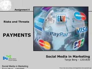 Assignment 4




 Risks and Threats




PAYMENTS



                              Social Media in Marketing
                                               Tanja Berg - 1201830
      HAAGA-HELIA
      Porvoo Campus




Social Media in Marketing
                                     Picture: http://www.worldpay.com/images/slider-online-payments1.jpg
 